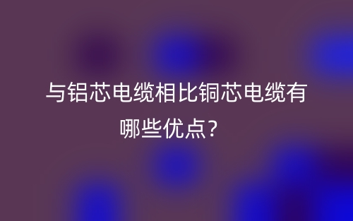 與鋁芯電纜相比銅芯電纜有哪些優(yōu)點？(圖1)