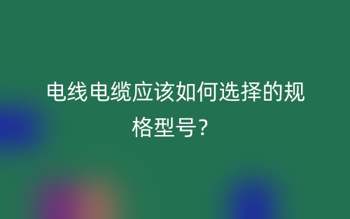 電線電纜應(yīng)該如何選擇的規(guī)格型號？(圖1)