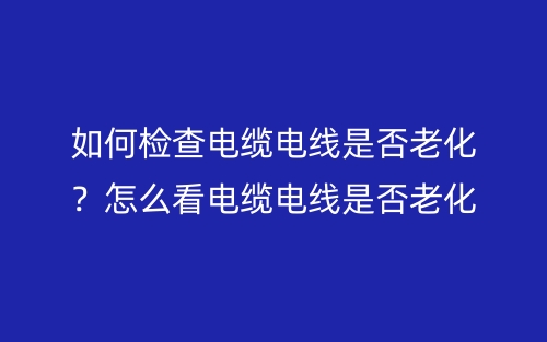 如何檢查電纜電線是否老化？怎么看電纜電線是否老化？(圖1)