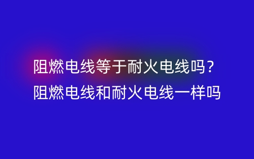 阻燃電線等于耐火電線嗎？阻燃電線和耐火電線一樣嗎？(圖1)