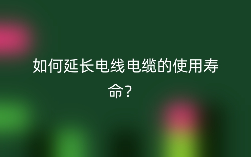 如何延長(zhǎng)電線電纜的使用壽命？(圖1)