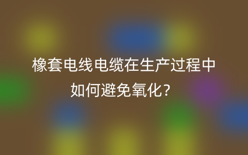 橡套電線電纜在生產(chǎn)過(guò)程中如何避免氧化？(圖1)