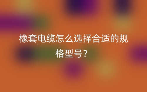 橡套電纜怎么選擇合適的規(guī)格型號？(圖1)
