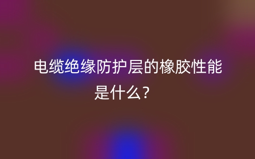 電纜絕緣防護(hù)層的橡膠性能是什么？(圖1)