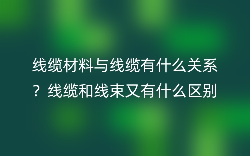 線纜材料與線纜有什么關(guān)系？線纜和線束又有什么區(qū)別？(圖1)