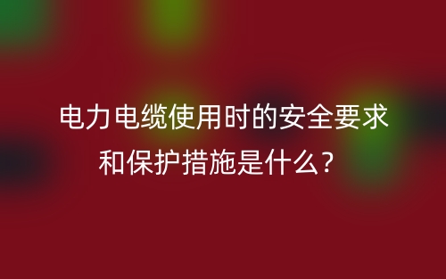 電力電纜使用時的安全要求和保護措施是什么？(圖1)