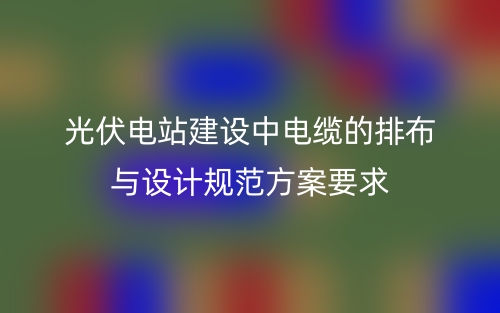 光伏電站建設(shè)中電纜的排布與設(shè)計規(guī)范方案要求(圖1)