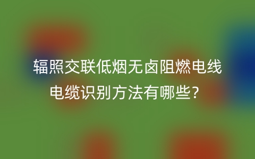 輻照交聯(lián)低煙無鹵阻燃電線電纜識別方法有哪些？(圖1)
