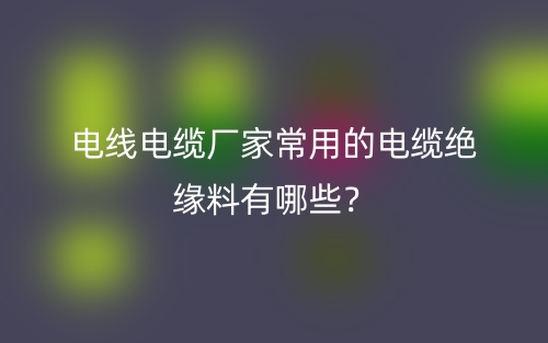 電線電纜廠家常用的電纜絕緣料有哪些？(圖1)