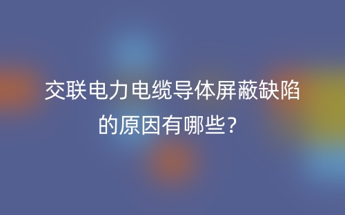 交聯(lián)電力電纜導(dǎo)體屏蔽缺陷的原因有哪些？(圖1)