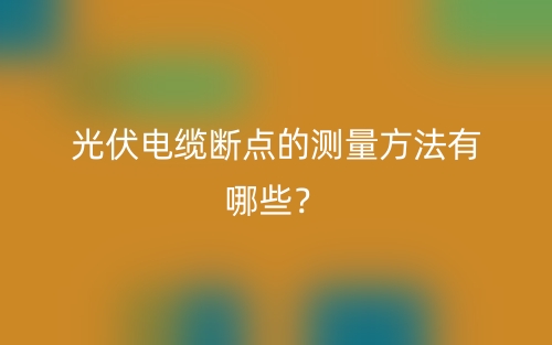 光伏電纜斷點(diǎn)的測量方法有哪些？(圖1)