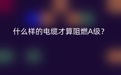 什么樣的電纜才算阻燃A級(jí)？(圖1)