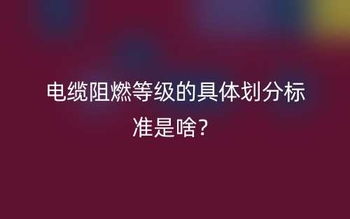 電纜阻燃等級的具體劃分標(biāo)準(zhǔn)是啥？(圖1)