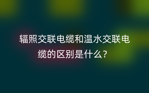 輻照交聯(lián)電纜和溫水交聯(lián)電纜的區(qū)別是什么？(圖1)
