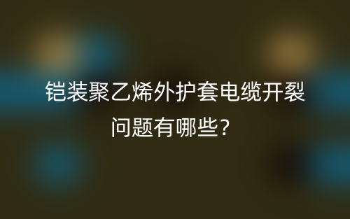 鎧裝聚乙烯外護(hù)套電纜開(kāi)裂問(wèn)題有哪些？(圖1)