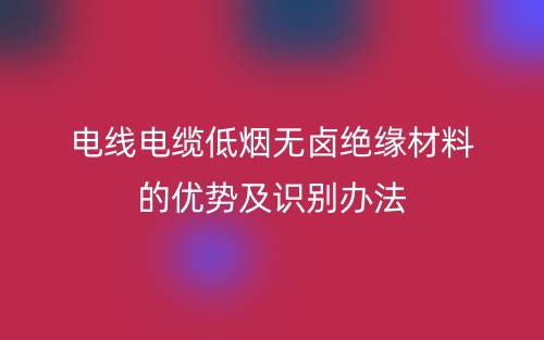 電線電纜低煙無鹵絕緣材料的優(yōu)勢(shì)及識(shí)別辦法(圖1)