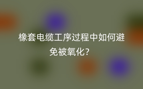 橡套電纜工序過程中如何避免被氧化？(圖1)