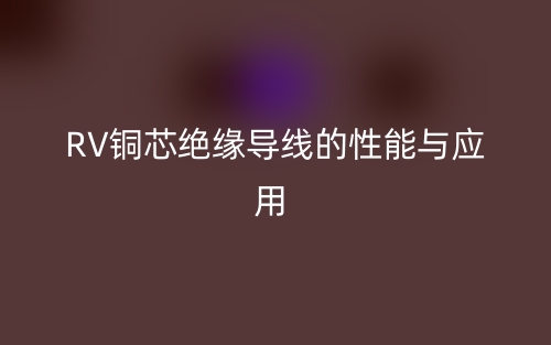 RV銅芯絕緣導(dǎo)線的性能與應(yīng)用(圖1)