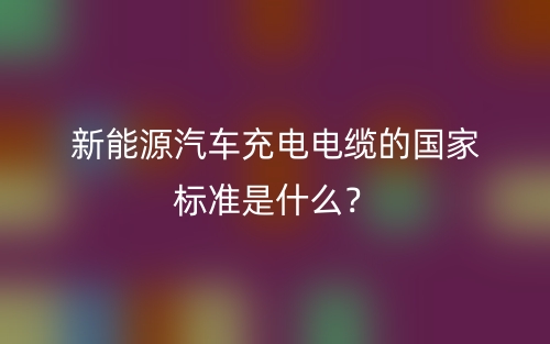 新能源汽車充電電纜的國家標準是什么？(圖1)