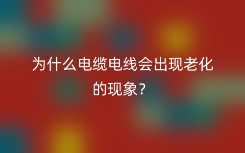 為什么電纜電線會(huì)出現(xiàn)老化的現(xiàn)象？(圖1)