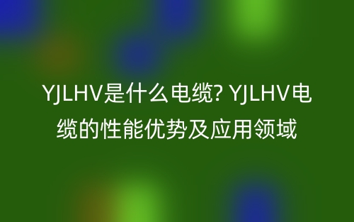 YJLHV是什么電纜? YJLHV電纜的性能優(yōu)勢及應用領域(圖1)