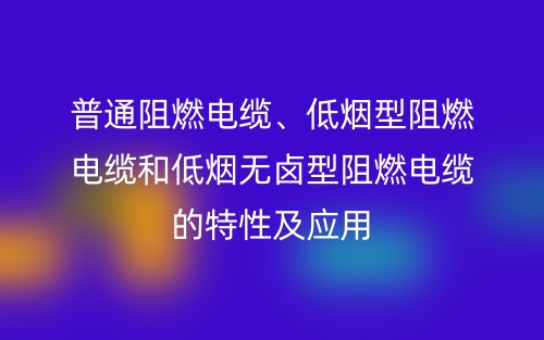 普通阻燃電纜、低煙型阻燃電纜和低煙無鹵型阻燃電纜的特性及應用(圖1)