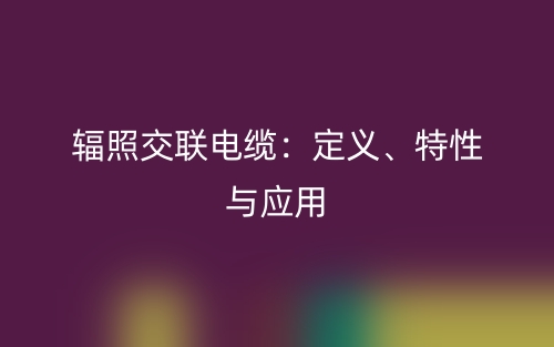 輻照交聯(lián)電纜：定義、特性與應(yīng)用(圖1)