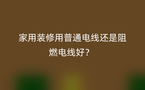 家用裝修用普通電線還是阻燃電線好？(圖1)