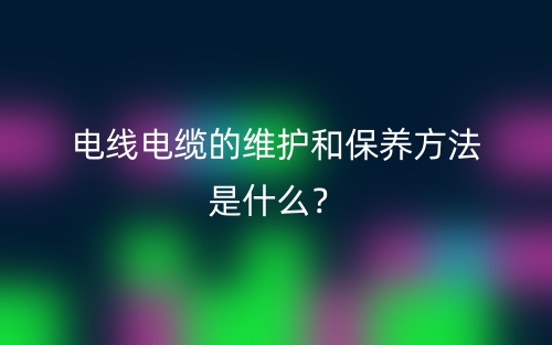 電線電纜的維護和保養(yǎng)方法是什么？(圖1)