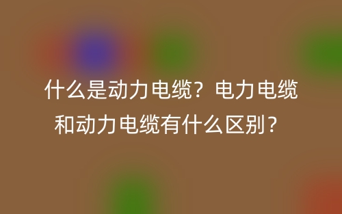 什么是動(dòng)力電纜？電力電纜和動(dòng)力電纜有什么區(qū)別？(圖1)