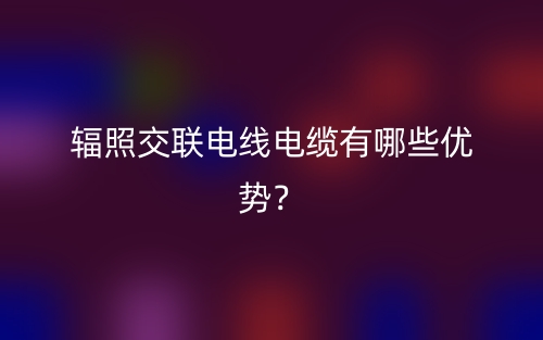 輻照交聯(lián)電線電纜有哪些優(yōu)勢？(圖1)