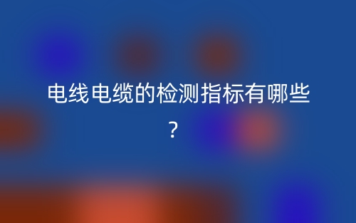電線電纜的檢測指標(biāo)有哪些？(圖1)