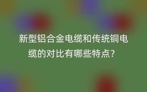 新型鋁合金電纜和傳統(tǒng)銅電纜的對比有哪些特點？(圖1)