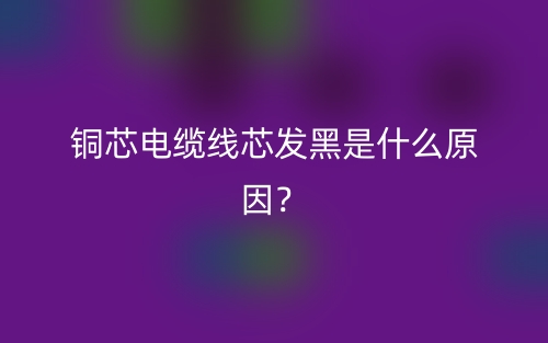 銅芯電纜線芯發(fā)黑是什么原因？(圖1)