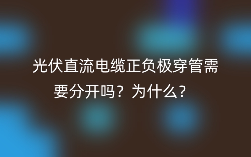 光伏直流電纜正負極穿管需要分開嗎？為什么？(圖1)