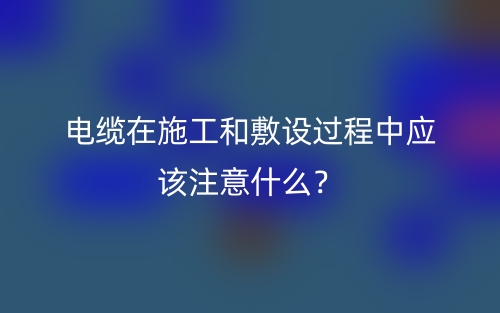 電纜在施工和敷設(shè)過(guò)程中應(yīng)該注意什么？(圖1)